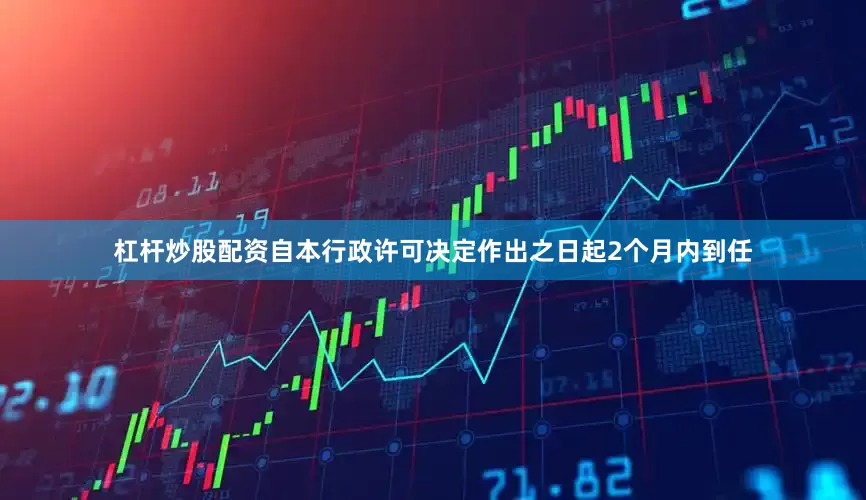 杠杆炒股配资自本行政许可决定作出之日起2个月内到任